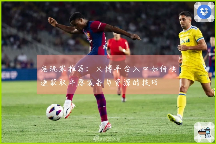 老玩家推荐：火博平台入口如何快速获取丰厚装备与资源的技巧