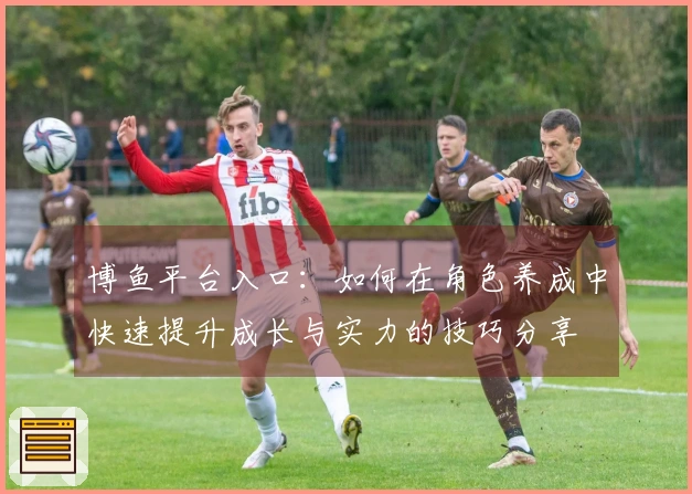 博鱼平台入口：如何在角色养成中快速提升成长与实力的技巧分享